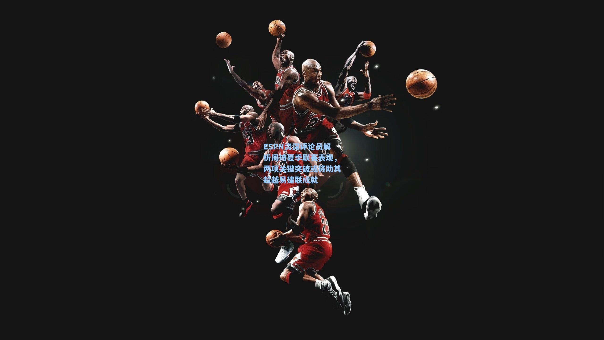 ESPN资深评论员解析周琦夏季联赛表现，两项关键突破或将助其超越易建联成就